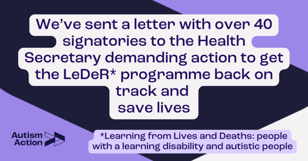 Text reads: "We’ve sent a letter with over 40 signatories to the Health Secretary demanding action to get the LeDeR* programme back on track and save lives ( *Learning from Lives and Deaths: people with a learning disability and autistic people)". Text is on a purple, black and white background and features the Autism Action logo.