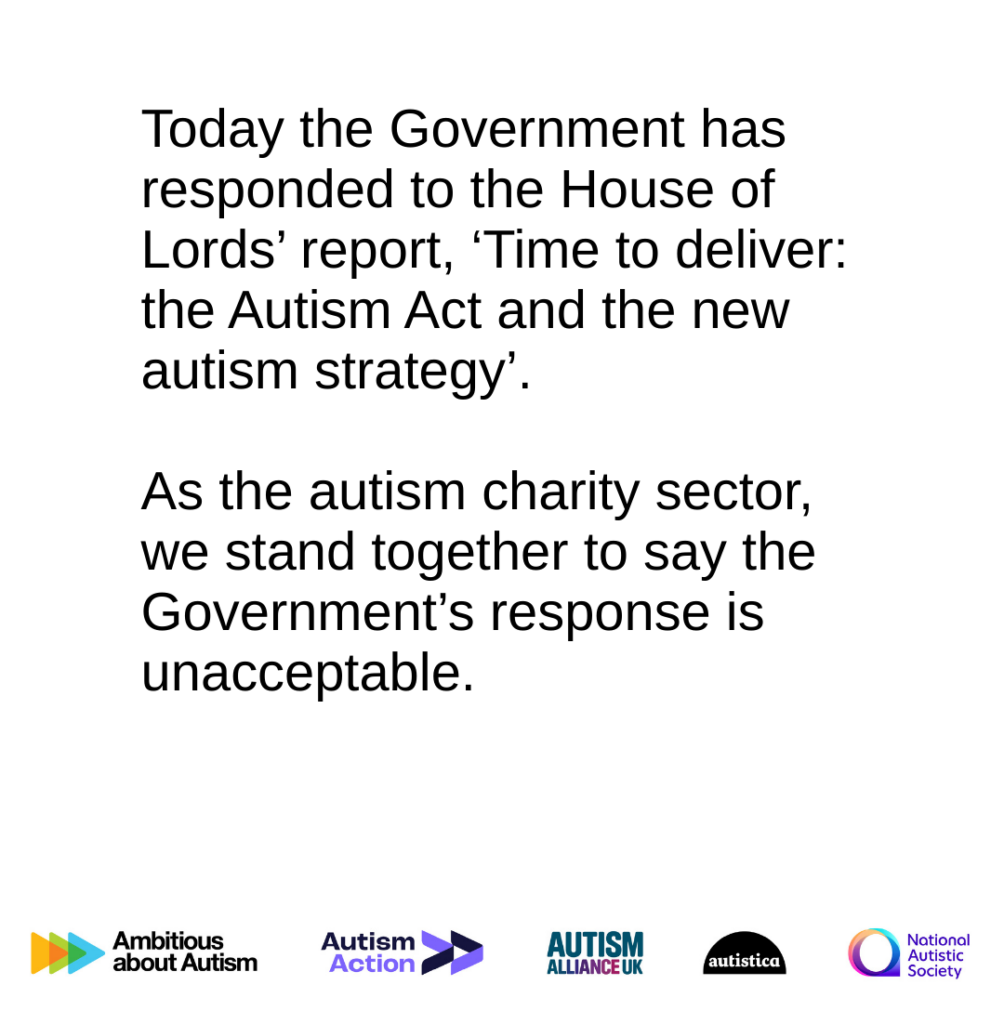 Image reads: Today the Government has responded to the House of Lords' report, 'Time to deliver: the Autism Act and the new autism strategy. As the autism charity sector, we stand together to say the Government's response is unacceptable. The following logos are across the bottom: Ambitious About Autism, Autism Action, Autism Alliance, Autistica, National Autistic Society